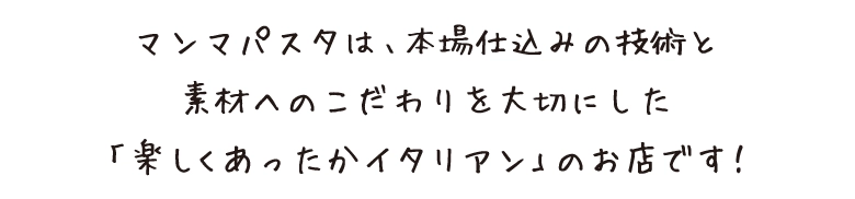 マンマパスタは、本場仕込みの技術と素材へのこだわりを大切にした「楽しくあったかイタリアン」のお店です！