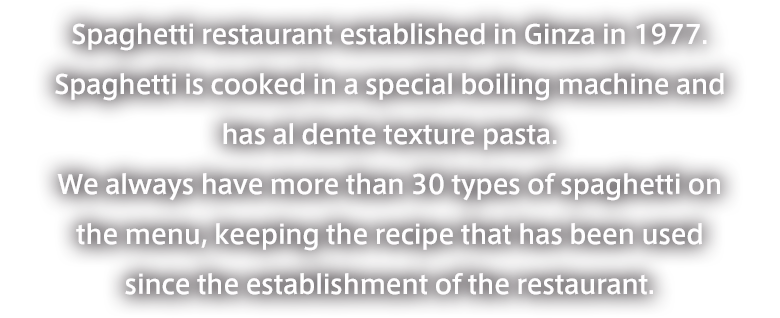 Founded in Ginza in 1977, this spaghetti specialty restaurant has been maintaining its commitment to the al dente texture and the original recipes since its establishment.