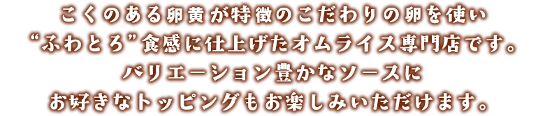 こくのある卵黄が特徴のこだわりの卵を使い“ふわとろ”食感に仕上げたオムライス専門店です。バリエーション豊かなソースにお好きなトッピングもお楽しみいただけます。