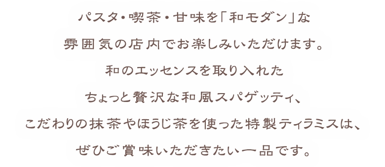 パスタ・喫茶・甘味を「和モダン」な雰囲気の店内でお楽しみいただけます。和風スパゲッティはちょっと贅沢に、こだわりの抹茶のティラミスとほうじ茶のティラミスは是非お召し上がりいただきたい一品です。