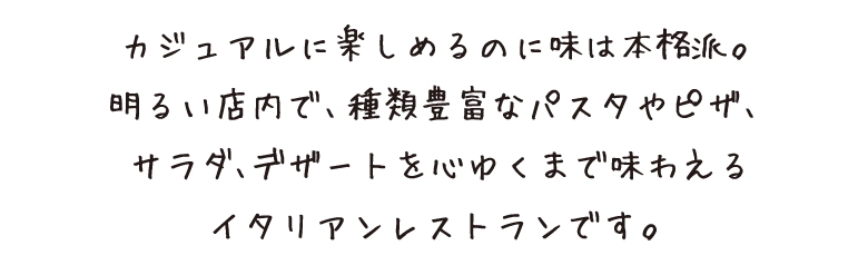 カジュアルに楽しめるのに味は本格派。明るい店内で、種類豊富なパスタやピザ、サラダ、デザートを心ゆくまで味わえるイタリアンレストランです。