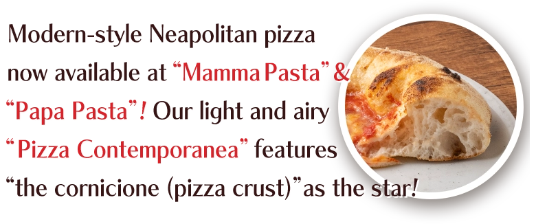 Modern-style Neapolitan pizza now available at “Mamma Pasta”&“Papa Pasta”!Our light and airy “Pizza Contemporanea” features“the cornicione (pizza crust)”as the star!