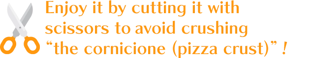 Enjoy it by cutting it with scissors to avoid crushing “the cornicione (pizza crust)”!